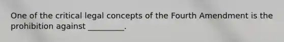 One of the critical legal concepts of the Fourth Amendment is the prohibition against _________.