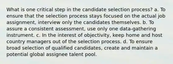 What is one critical step in the candidate selection process? a. To ensure that the selection process stays focused on the actual job assignment, interview only the candidates themselves. b. To assure a consistent assessment, use only one data-gathering instrument. c. In the interest of objectivity, keep home and host country managers out of the selection process. d. To ensure broad selection of qualified candidates, create and maintain a potential global assignee talent pool.