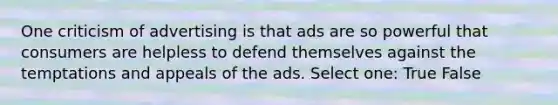 One criticism of advertising is that ads are so powerful that consumers are helpless to defend themselves against the temptations and appeals of the ads. Select one: True False