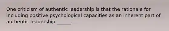 One criticism of authentic leadership is that the rationale for including positive psychological capacities as an inherent part of authentic leadership ______.