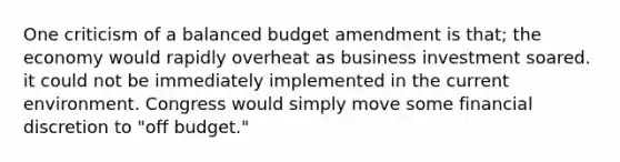 One criticism of a balanced budget amendment is that; the economy would rapidly overheat as business investment soared. it could not be immediately implemented in the current environment. Congress would simply move some financial discretion to "off budget."