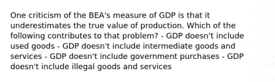 One criticism of the BEA's measure of GDP is that it underestimates the true value of production. Which of the following contributes to that problem? - GDP doesn't include used goods - GDP doesn't include intermediate goods and services - GDP doesn't include government purchases - GDP doesn't include illegal goods and services