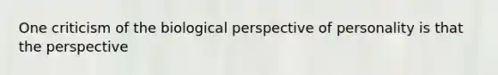 One criticism of the biological perspective of personality is that the perspective