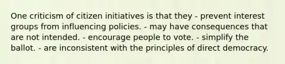 One criticism of citizen initiatives is that they - prevent interest groups from influencing policies. - may have consequences that are not intended. - encourage people to vote. - simplify the ballot. - are inconsistent with the principles of direct democracy.