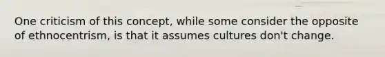 One criticism of this concept, while some consider the opposite of ethnocentrism, is that it assumes cultures don't change.