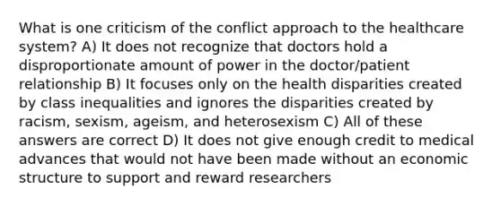 What is one criticism of the conflict approach to the healthcare system? A) It does not recognize that doctors hold a disproportionate amount of power in the doctor/patient relationship B) It focuses only on the health disparities created by class inequalities and ignores the disparities created by racism, sexism, ageism, and heterosexism C) All of these answers are correct D) It does not give enough credit to medical advances that would not have been made without an economic structure to support and reward researchers