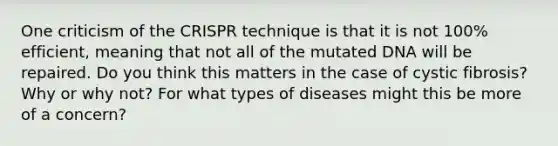 One criticism of the CRISPR technique is that it is not 100% efficient, meaning that not all of the mutated DNA will be repaired. Do you think this matters in the case of cystic fibrosis? Why or why not? For what types of diseases might this be more of a concern?