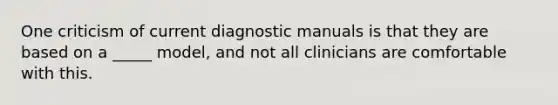 One criticism of current diagnostic manuals is that they are based on a _____ model, and not all clinicians are comfortable with this.