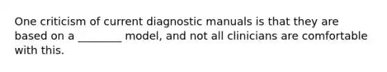 One criticism of current diagnostic manuals is that they are based on a ________ model, and not all clinicians are comfortable with this.