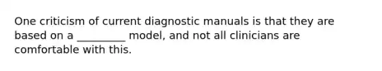 One criticism of current diagnostic manuals is that they are based on a _________ model, and not all clinicians are comfortable with this.