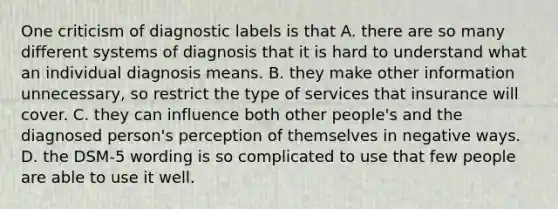 One criticism of diagnostic labels is that A. there are so many different systems of diagnosis that it is hard to understand what an individual diagnosis means. B. they make other information unnecessary, so restrict the type of services that insurance will cover. C. they can influence both other people's and the diagnosed person's perception of themselves in negative ways. D. the DSM-5 wording is so complicated to use that few people are able to use it well.