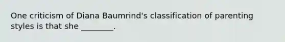 One criticism of Diana Baumrind's classification of parenting styles is that she ________.