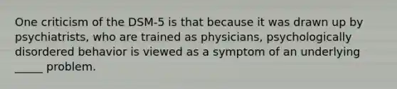 One criticism of the DSM-5 is that because it was drawn up by psychiatrists, who are trained as physicians, psychologically disordered behavior is viewed as a symptom of an underlying _____ problem.