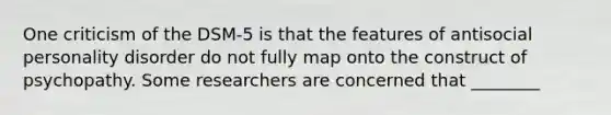 One criticism of the DSM-5 is that the features of antisocial personality disorder do not fully map onto the construct of psychopathy. Some researchers are concerned that ________