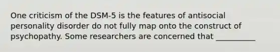 One criticism of the DSM-5 is the features of antisocial personality disorder do not fully map onto the construct of psychopathy. Some researchers are concerned that __________