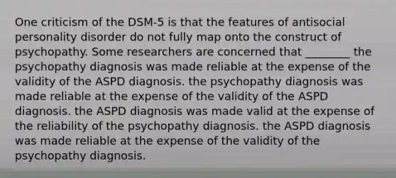 One criticism of the DSM-5 is that the features of antisocial personality disorder do not fully map onto the construct of psychopathy. Some researchers are concerned that ________ the psychopathy diagnosis was made reliable at the expense of the validity of the ASPD diagnosis. the psychopathy diagnosis was made reliable at the expense of the validity of the ASPD diagnosis. the ASPD diagnosis was made valid at the expense of the reliability of the psychopathy diagnosis. the ASPD diagnosis was made reliable at the expense of the validity of the psychopathy diagnosis.