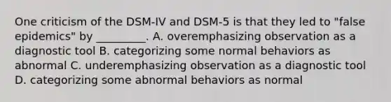 One criticism of the DSM-IV and DSM-5 is that they led to "false epidemics" by _________. A. overemphasizing observation as a diagnostic tool B. categorizing some normal behaviors as abnormal C. underemphasizing observation as a diagnostic tool D. categorizing some abnormal behaviors as normal