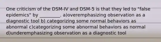 One criticism of the DSM-IV and DSM-5 is that they led to "false epidemics" by _________. a)overemphasizing observation as a diagnostic tool b) categorizing some normal behaviors as abnormal c)categorizing some abnormal behaviors as normal d)underemphasizing observation as a diagnostic tool