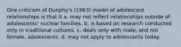 One criticism of Dunphy's (1963) model of adolescent relationships is that it a. may not reflect relationships outside of adolescents' nuclear families. b. is based on research conducted only in traditional cultures. c. deals only with male, and not female, adolescents. d. may not apply to adolescents today.