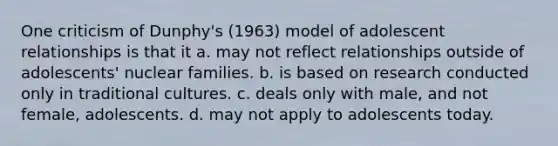 One criticism of Dunphy's (1963) model of adolescent relationships is that it a. may not reflect relationships outside of adolescents' nuclear families. b. is based on research conducted only in traditional cultures. c. deals only with male, and not female, adolescents. d. may not apply to adolescents today.