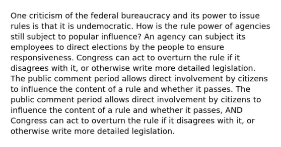 One criticism of the federal bureaucracy and its power to issue rules is that it is undemocratic. How is the rule power of agencies still subject to popular influence? An agency can subject its employees to direct elections by the people to ensure responsiveness. Congress can act to overturn the rule if it disagrees with it, or otherwise write more detailed legislation. The public comment period allows direct involvement by citizens to influence the content of a rule and whether it passes. The public comment period allows direct involvement by citizens to influence the content of a rule and whether it passes, AND Congress can act to overturn the rule if it disagrees with it, or otherwise write more detailed legislation.