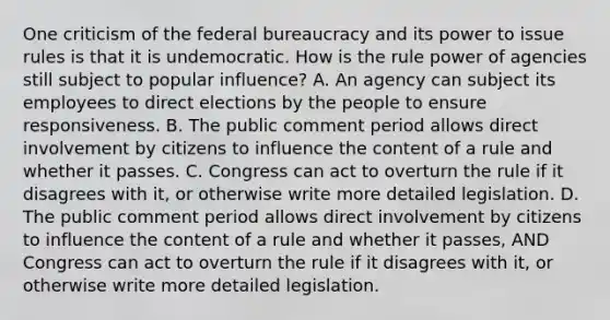 One criticism of the federal bureaucracy and its power to issue rules is that it is undemocratic. How is the rule power of agencies still subject to popular influence? A. An agency can subject its employees to direct elections by the people to ensure responsiveness. B. The public comment period allows direct involvement by citizens to influence the content of a rule and whether it passes. C. Congress can act to overturn the rule if it disagrees with it, or otherwise write more detailed legislation. D. The public comment period allows direct involvement by citizens to influence the content of a rule and whether it passes, AND Congress can act to overturn the rule if it disagrees with it, or otherwise write more detailed legislation.