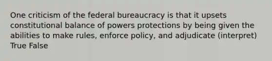 One criticism of the federal bureaucracy is that it upsets constitutional balance of powers protections by being given the abilities to make rules, enforce policy, and adjudicate (interpret) True False