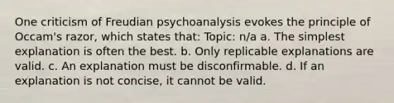 One criticism of Freudian psychoanalysis evokes the principle of Occam's razor, which states that: Topic: n/a a. The simplest explanation is often the best. b. Only replicable explanations are valid. c. An explanation must be disconfirmable. d. If an explanation is not concise, it cannot be valid.