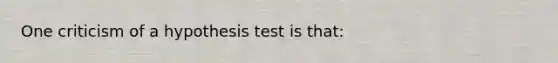 One criticism of a hypothesis test is that: