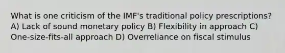 What is one criticism of the IMF's traditional policy prescriptions? A) Lack of sound <a href='https://www.questionai.com/knowledge/kEE0G7Llsx-monetary-policy' class='anchor-knowledge'>monetary policy</a> B) Flexibility in approach C) One-size-fits-all approach D) Overreliance on fiscal stimulus