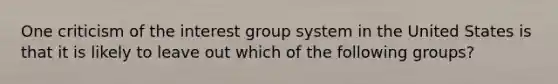 One criticism of the interest group system in the United States is that it is likely to leave out which of the following groups?