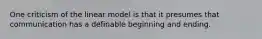 One criticism of the linear model is that it presumes that communication has a definable beginning and ending.