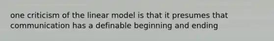 one criticism of the linear model is that it presumes that communication has a definable beginning and ending