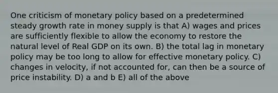 One criticism of monetary policy based on a predetermined steady growth rate in money supply is that A) wages and prices are sufficiently flexible to allow the economy to restore the natural level of Real GDP on its own. B) the total lag in monetary policy may be too long to allow for effective monetary policy. C) changes in velocity, if not accounted for, can then be a source of price instability. D) a and b E) all of the above