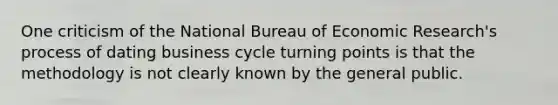 One criticism of the National Bureau of Economic Research's process of dating business cycle turning points is that the methodology is not clearly known by the general public.