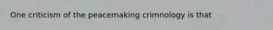 One criticism of the peacemaking crimnology is that