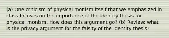 (a) One criticism of physical monism itself that we emphasized in class focuses on the importance of the identity thesis for physical monism. How does this argument go? (b) Review: what is the privacy argument for the falsity of the identity thesis?