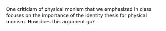 One criticism of physical monism that we emphasized in class focuses on the importance of the identity thesis for physical monism. How does this argument go?