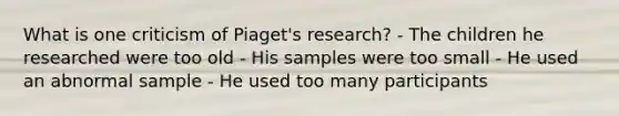 What is one criticism of Piaget's research? - The children he researched were too old - His samples were too small - He used an abnormal sample - He used too many participants