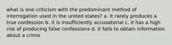 what is one criticism with the predominant method of interrogation used in the united states? a. it rarely produces a true confession b. it is insufficiently accusatorial c. it has a high risk of producing false confessions d. it fails to obtain information about a crime