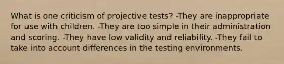 What is one criticism of projective tests? -They are inappropriate for use with children. -They are too simple in their administration and scoring. -They have low validity and reliability. -They fail to take into account differences in the testing environments.