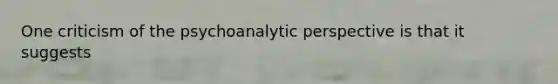 One criticism of the psychoanalytic perspective is that it suggests