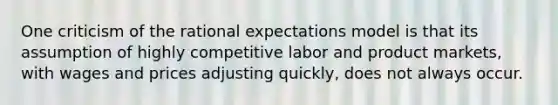 One criticism of the rational expectations model is that its assumption of highly competitive labor and product markets, with wages and prices adjusting quickly, does not always occur.