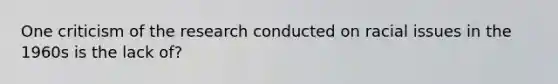 One criticism of the research conducted on racial issues in the 1960s is the lack of?