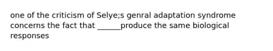 one of the criticism of Selye;s genral adaptation syndrome concerns the fact that ______produce the same biological responses