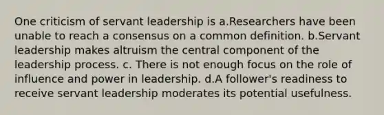 One criticism of servant leadership is a.Researchers have been unable to reach a consensus on a common definition. b.Servant leadership makes altruism the central component of the leadership process. c. There is not enough focus on the role of influence and power in leadership. d.A follower's readiness to receive servant leadership moderates its potential usefulness.