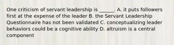 One criticism of servant leadership is ______. A. it puts followers first at the expense of the leader B. the Servant Leadership Questionnaire has not been validated C. conceptualizing leader behaviors could be a cognitive ability D. altruism is a central component