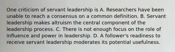 One criticism of servant leadership is A. Researchers have been unable to reach a consensus on a common definition. B. Servant leadership makes altruism the central component of the leadership process. C. There is not enough focus on the role of influence and power in leadership. D. A follower's readiness to receive servant leadership moderates its potential usefulness.