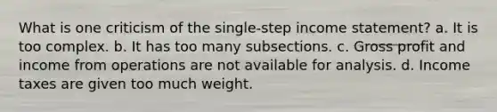 What is one criticism of the single-step income statement? a. It is too complex. b. It has too many subsections. c. Gross profit and income from operations are not available for analysis. d. Income taxes are given too much weight.