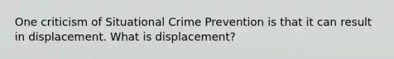 One criticism of Situational Crime Prevention is that it can result in displacement. What is displacement?